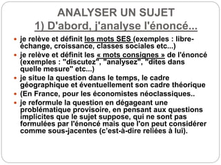 ANALYSER UN SUJET
1) D'abord, j'analyse l'énoncé...
 je relève et définit les mots SES (exemples : libre-
échange, croissance, classes sociales etc...)
 je relève et définit les « mots consignes » de l'énoncé
(exemples : "discutez", "analysez", "dites dans
quelle mesure" etc...)
 je situe la question dans le temps, le cadre
géographique et éventuellement son cadre théorique
 (En France, pour les économistes néoclassiques..
 je reformule la question en dégageant une
problématique provisoire, en pensant aux questions
implicites que le sujet suppose, qui ne sont pas
formulées par l'énoncé mais que l'on peut considérer
comme sous-jacentes (c’est-à-dire reliées à lui).
 