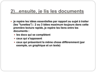 2)...ensuite, je lis les documents
 je repère les idées essentielles par rapport au sujet à traiter
(les "lunettes") : 2 ou 3 idées maximum toujours dans cette
première lecture rapide, je repère les liens entre les
documents :
 les docs qui se complètent
 ceux qui s'opposent
 ceux qui présentent la même chose différemment (par
exemple, un graphique et un texte)
 