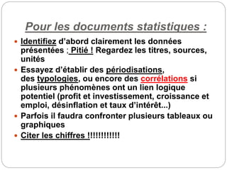 Pour les documents statistiques :
 Identifiez d’abord clairement les données
présentées ; Pitié ! Regardez les titres, sources,
unités
 Essayez d’établir des périodisations,
des typologies, ou encore des corrélations si
plusieurs phénomènes ont un lien logique
potentiel (profit et investissement, croissance et
emploi, désinflation et taux d’intérêt...)
 Parfois il faudra confronter plusieurs tableaux ou
graphiques
 Citer les chiffres !!!!!!!!!!!!
 
