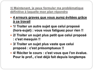 3) Maintenant, je peux formuler ma problématique
définitive à laquelle mon plan répondra
 4 erreurs graves que vous aurez évitées grâce
à ce travail
 1/ Traiter un autre sujet que celui proposé
(hors-sujet) : vous vous fatiguez pour rien !!
 2/ Traiter un sujet plus petit que celui proposé
: c'est mesquin !!
 3/ Traiter un sujet plus vaste que celui
proposé : c'est présomptueux !!
 4/ Réciter le cours : c'est vous que l'on évalue.
Pour le prof., c'est déjà fait depuis longtemps
 
