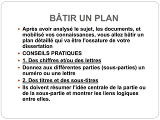BÂTIR UN PLAN
 Après avoir analysé le sujet, les documents, et
mobilisé vos connaissances, vous allez bâtir un
plan détaillé qui va être l'ossature de votre
dissertation
 CONSEILS PRATIQUES
 1. Des chiffres et/ou des lettres
 Donnez aux différentes parties (sous-parties) un
numéro ou une lettre
 2. Des titres et des sous-titres
 Ils doivent résumer l'idée centrale de la partie ou
de la sous-partie et montrer les liens logiques
entre elles.
 