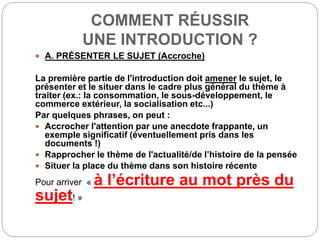 COMMENT RÉUSSIR
UNE INTRODUCTION ?
 A. PRÉSENTER LE SUJET (Accroche)
La première partie de l'introduction doit amener le sujet, le
présenter et le situer dans le cadre plus général du thème à
traiter (ex.: la consommation, le sous-développement, le
commerce extérieur, la socialisation etc...)
Par quelques phrases, on peut :
 Accrocher l'attention par une anecdote frappante, un
exemple significatif (éventuellement pris dans les
documents !)
 Rapprocher le thème de l'actualité/de l’histoire de la pensée
 Situer la place du thème dans son histoire récente
Pour arriver « à l’écriture au mot près du
sujet! »
 
