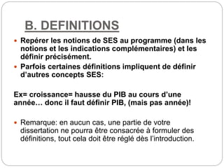 B. DEFINITIONS
 Repérer les notions de SES au programme (dans les
notions et les indications complémentaires) et les
définir précisément.
 Parfois certaines définitions impliquent de définir
d’autres concepts SES:
Ex= croissance= hausse du PIB au cours d’une
année… donc il faut définir PIB, (mais pas année)!
 Remarque: en aucun cas, une partie de votre
dissertation ne pourra être consacrée à formuler des
définitions, tout cela doit être réglé dès l’introduction.
 