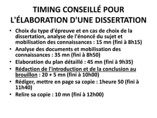 TIMING CONSEILLÉ POUR
L'ÉLABORATION D'UNE DISSERTATION
• Choix du type d'épreuve et en cas de choix de la
dissertation, analyse de l'énoncé du sujet et
mobilisation des connaissances : 15 mn (fini à 8h15)
• Analyse des documents et mobilisation des
connaissances : 35 mn (fini à 8h50)
• Elaboration du plan détaillé : 45 mn (fini à 9h35)
• Rédaction de l'introduction et de la conclusion au
brouillon : 20 + 5 mn (fini à 10h00)
• Rédiger, mettre en page sa copie : 1heure 50 (fini à
11h40)
• Relire sa copie : 10 mn (fini à 12h00)
 