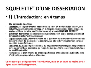 SQUELETTE" D'UNE DISSERTATION
• I) L’Introduction: en 4 temps
• Elle comporte 4 parties :
• l'accroche : il s'agit d’amener habilement le sujet en montrant son intérêt, son
actualité, son importance par rapport à des grandes questions économiques ou
sociales. Elle se termine par l’écriture au mot près du l’ENONCE DU SUJET
• définition des termes essentiels contenus dans le sujet et des cadres spatiaux et
temporels si cela s’avère nécessaires
• la problématisation : reformulationS de la question ou formulationS de questions
qui permettent de bien cerner la consigne, qui aboutit éventuellement sur une
question mieux formulée.
• l'annonce du plan : on présente en 2 ou 3 lignes maximum les grandes parties du
développement qui permettra de répondre aux questions soulevées dans l’étape
de problématisation
• Remarques: le plan interne de chaque partie sera annoncé au début de chacune
d’entre elle dans une phrase chapeau.
On ne saute pas de lignes dans l’introduction, mais on en saute au moins 2 ou 3
lignes avant le développement.
 