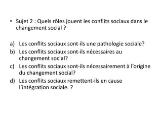 • Sujet 2 : Quels rôles jouent les conflits sociaux dans le
changement social ?
a) Les conflits sociaux sont-ils une pathologie sociale?
b) Les conflits sociaux sont-ils nécessaires au
changement social?
c) Les conflits sociaux sont-ils nécessairement à l’origine
du changement social?
d) Les conflits sociaux remettent-ils en cause
l’intégration sociale. ?
 