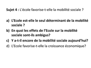 Sujet 4 : L'école favorise-t-elle la mobilité sociale ?
a) L’Ecole est-elle le seul déterminant de la mobilité
sociale ?
b) En quoi les effets de l’Ecole sur la mobilité
sociale sont-ils ambigus?
c) Y a-t-il encore de la mobilité sociale aujourd’hui?
d) L’Ecole favorise-t-elle la croissance économique?
 
