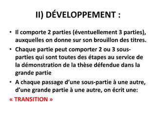 II) DÉVELOPPEMENT :
• Il comporte 2 parties (éventuellement 3 parties),
auxquelles on donne sur son brouillon des titres.
• Chaque partie peut comporter 2 ou 3 sous-
parties qui sont toutes des étapes au service de
la démonstration de la thèse défendue dans la
grande partie
• A chaque passage d’une sous-partie à une autre,
d’une grande partie à une autre, on écrit une:
« TRANSITION »
 