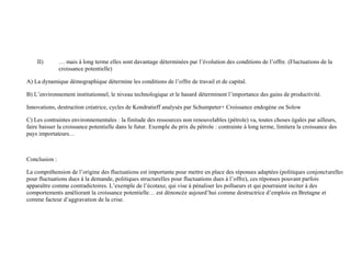 voisins, bien au contraire ces derniers sont emportés dans la spirale négative
Transition : Ainsi, à la suite d’une crise, la baisse de la demande peut provoquer une baisse de la production ou du moins de la
croissance pour plusieurs périodes, avec des effets cumulatifs. Toutefois, il se produit généralement une reprise suite à une série de
bonnes nouvelles qui ramène alors la croissance de la production sur une tendance (trend) dont les fluctuation obéissent, elles, à une
autre logique.
II) … mais à long terme elles sont davantage déterminées par l’évolution des conditions de l’offre. (Fluctuations de la
croissance potentielle)
A) La dynamique démographique détermine les conditions de l’offre de travail et de capital.
B) L’environnement institutionnel, le niveau technologique et le hasard déterminent l’importance des gains de productivité.
Innovations, destruction créatrice, cycles de Kondratieff analysés par Schumpeter+ Croissance endogène ou Solow
C) Les contraintes environnementales : la finitude des ressources non renouvelables (pétrole) va, toutes choses égales par ailleurs,
faire baisser la croissance potentielle dans le futur. Exemple du prix du pétrole : contrainte à long terme, limitera la croissance des
pays importateurs…
Conclusion :
La compréhension de l’origine des fluctuations est importante pour mettre en place des réponses adaptées (politiques conjoncturelles
pour fluctuations dues à la demande, politiques structurelles pour fluctuations dues à l’offre), ces réponses pouvant parfois
apparaître comme contradictoires. L’exemple de l’écotaxe, qui vise à pénaliser les pollueurs et qui pourraient inciter à des
comportements améliorant la croissance potentielle… est dénoncée aujourd’hui comme destructrice d’emplois en Bretagne et
comme facteur d’aggravation de la crise.
 