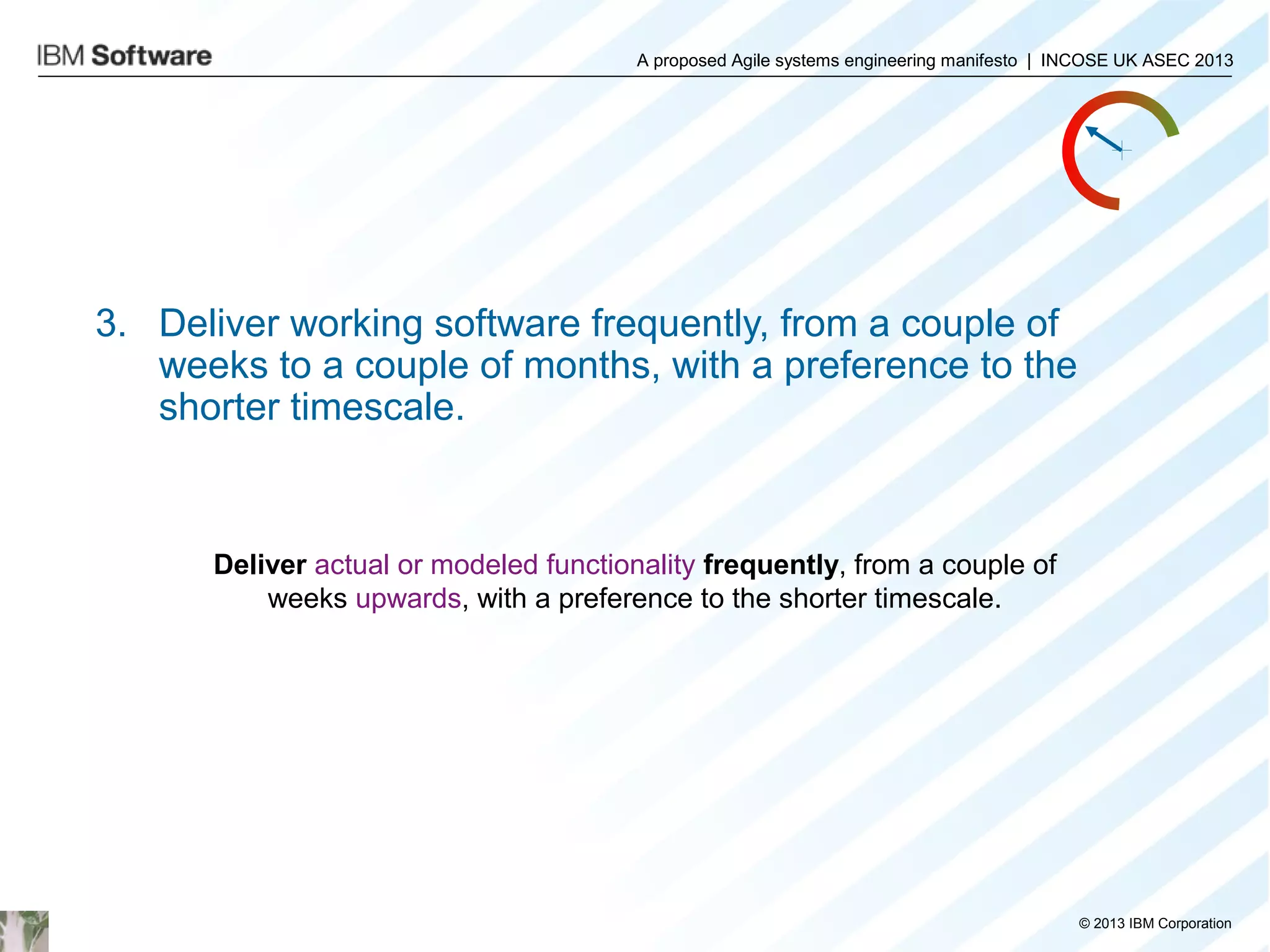 A proposed Agile systems engineering manifesto | INCOSE UK ASEC 2013

3. Deliver working software frequently, from a couple of
weeks to a couple of months, with a preference to the
shorter timescale.

Deliver actual or modeled functionality frequently, from a couple of
weeks upwards, with a preference to the shorter timescale.

© 2013 IBM Corporation

 
