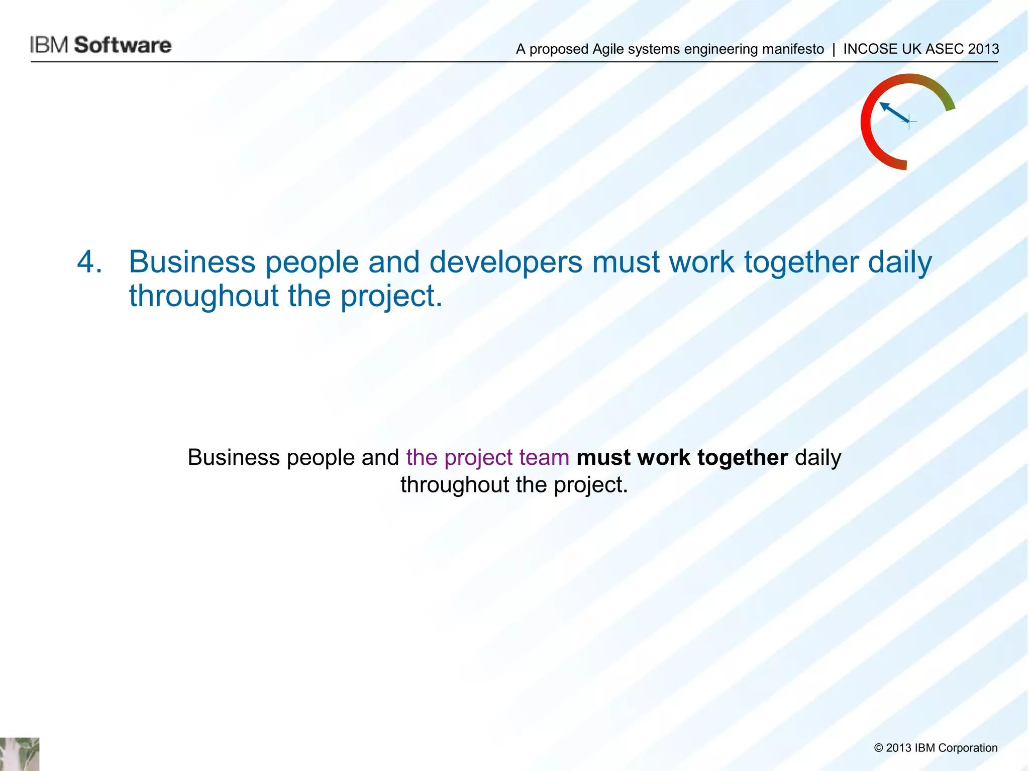 A proposed Agile systems engineering manifesto | INCOSE UK ASEC 2013

4. Business people and developers must work together daily
throughout the project.

Business people and the project team must work together daily
throughout the project.

© 2013 IBM Corporation

 