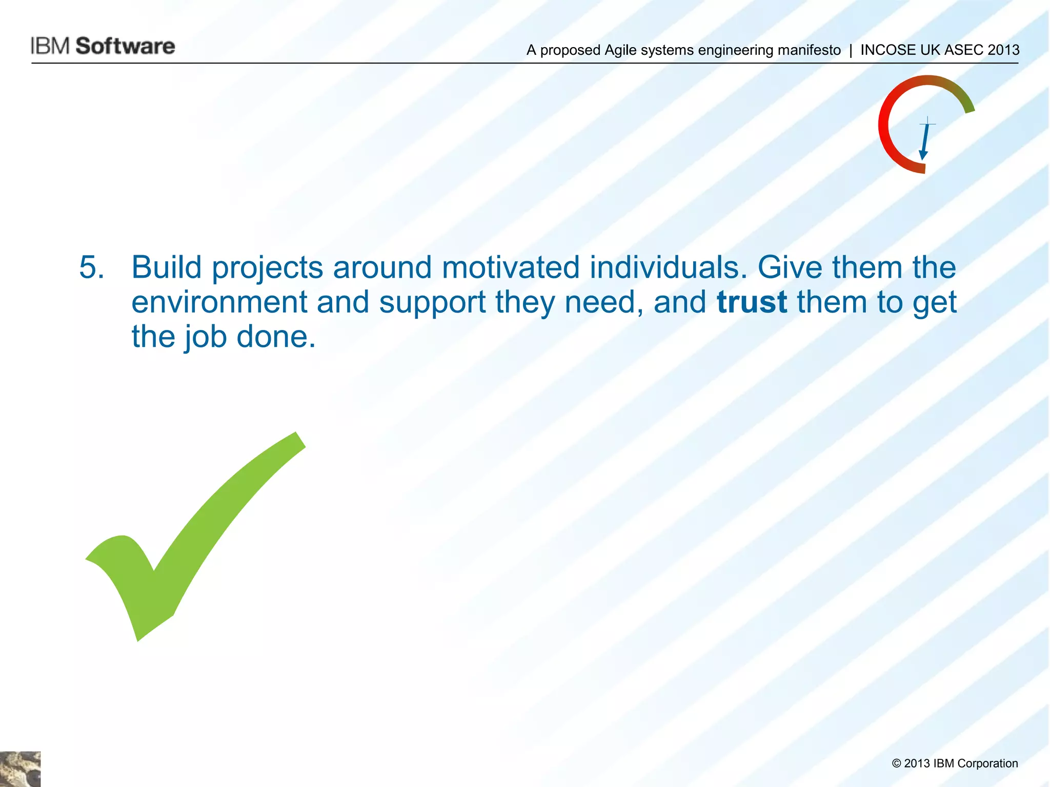 A proposed Agile systems engineering manifesto | INCOSE UK ASEC 2013

5. Build projects around motivated individuals. Give them the
environment and support they need, and trust them to get
the job done.


© 2013 IBM Corporation

 