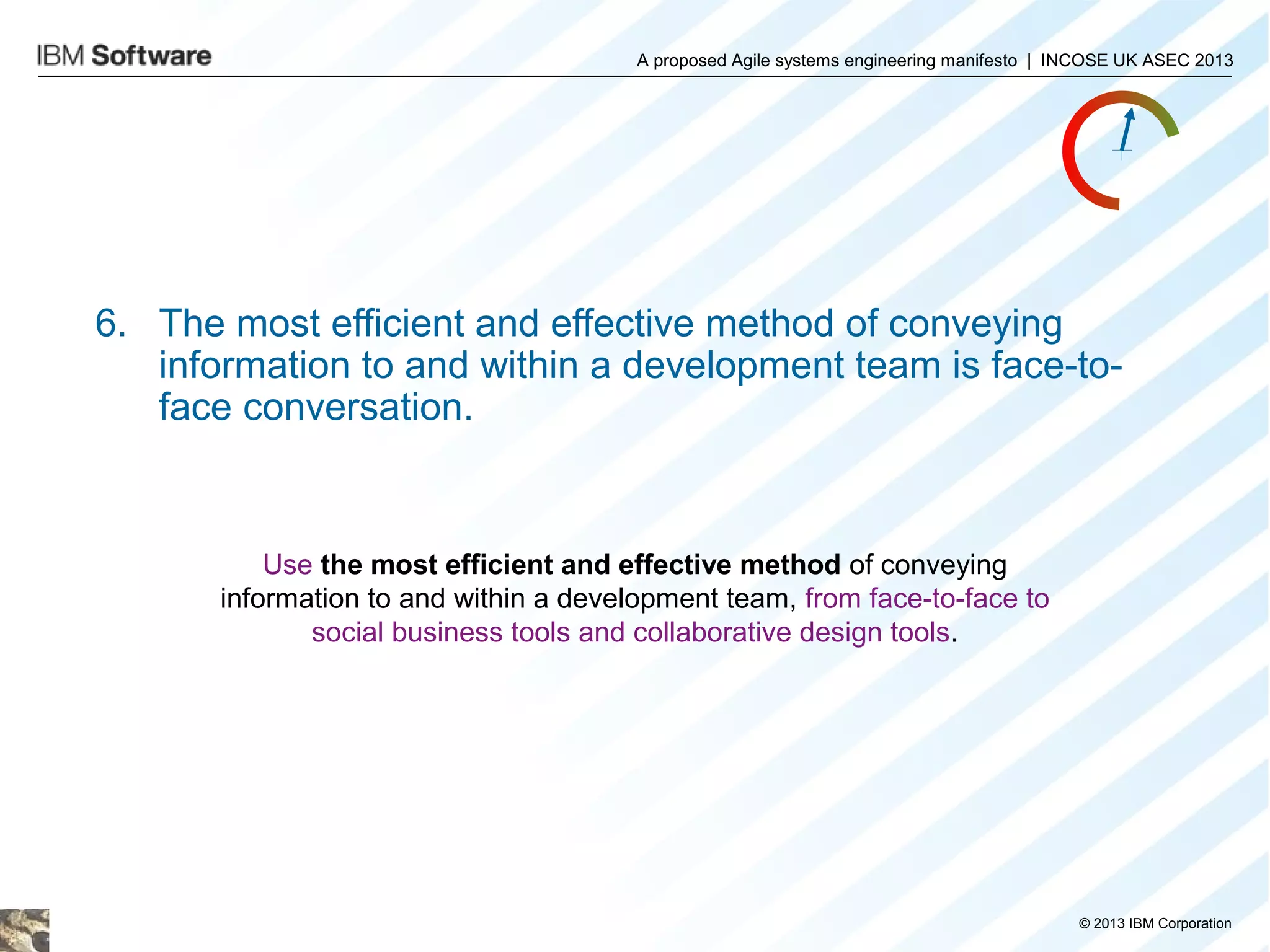 A proposed Agile systems engineering manifesto | INCOSE UK ASEC 2013

6. The most efficient and effective method of conveying
information to and within a development team is face-toface conversation.

Use the most efficient and effective method of conveying
information to and within a development team, from face-to-face to
social business tools and collaborative design tools.

© 2013 IBM Corporation

 