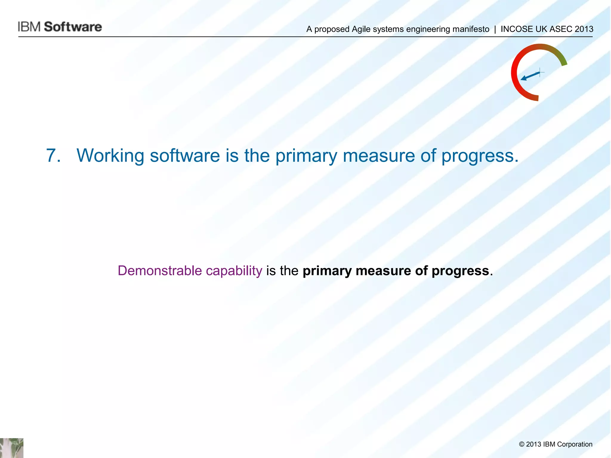 A proposed Agile systems engineering manifesto | INCOSE UK ASEC 2013

7. Working software is the primary measure of progress.

Demonstrable capability is the primary measure of progress.

© 2013 IBM Corporation

 