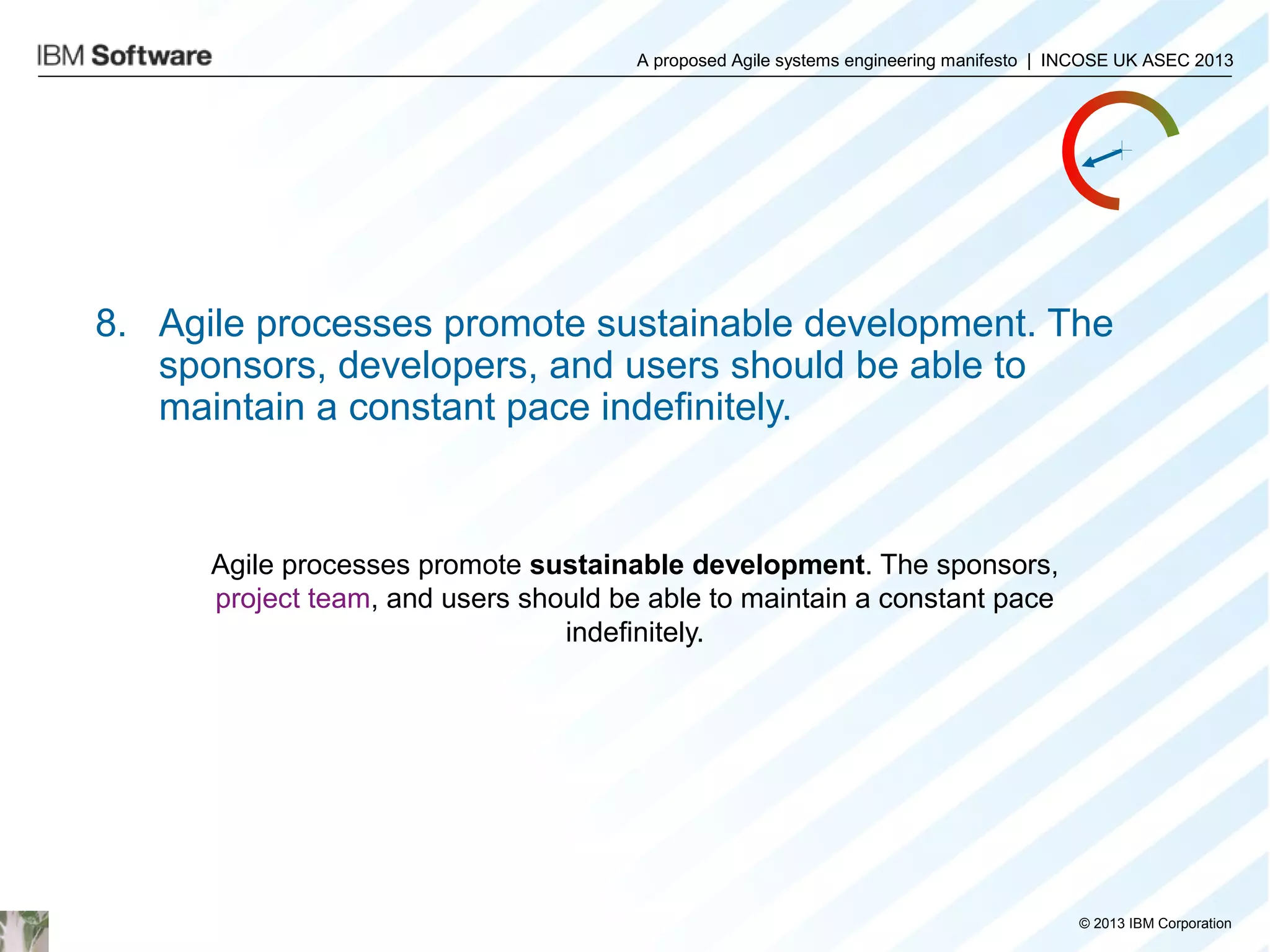 A proposed Agile systems engineering manifesto | INCOSE UK ASEC 2013

8. Agile processes promote sustainable development. The
sponsors, developers, and users should be able to
maintain a constant pace indefinitely.

Agile processes promote sustainable development. The sponsors,
project team, and users should be able to maintain a constant pace
indefinitely.

© 2013 IBM Corporation

 