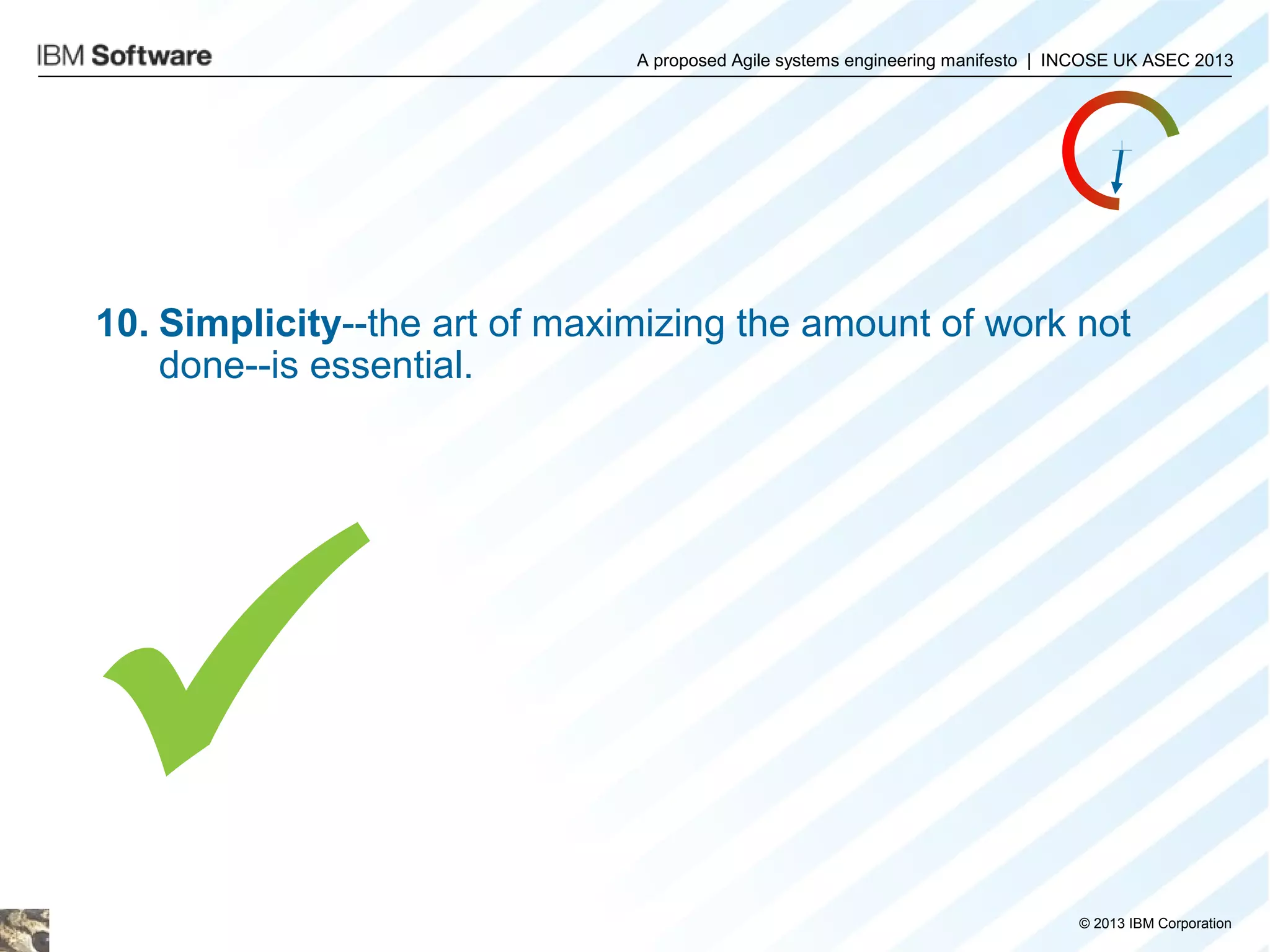 A proposed Agile systems engineering manifesto | INCOSE UK ASEC 2013

10. Simplicity--the art of maximizing the amount of work not
done--is essential.


© 2013 IBM Corporation

 