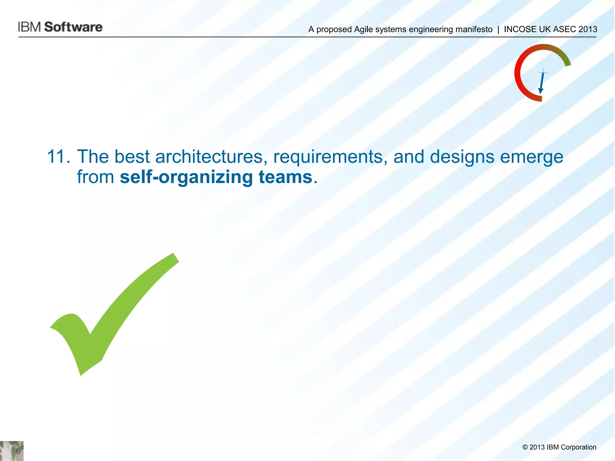 A proposed Agile systems engineering manifesto | INCOSE UK ASEC 2013

11. The best architectures, requirements, and designs emerge
from self-organizing teams.


© 2013 IBM Corporation

 
