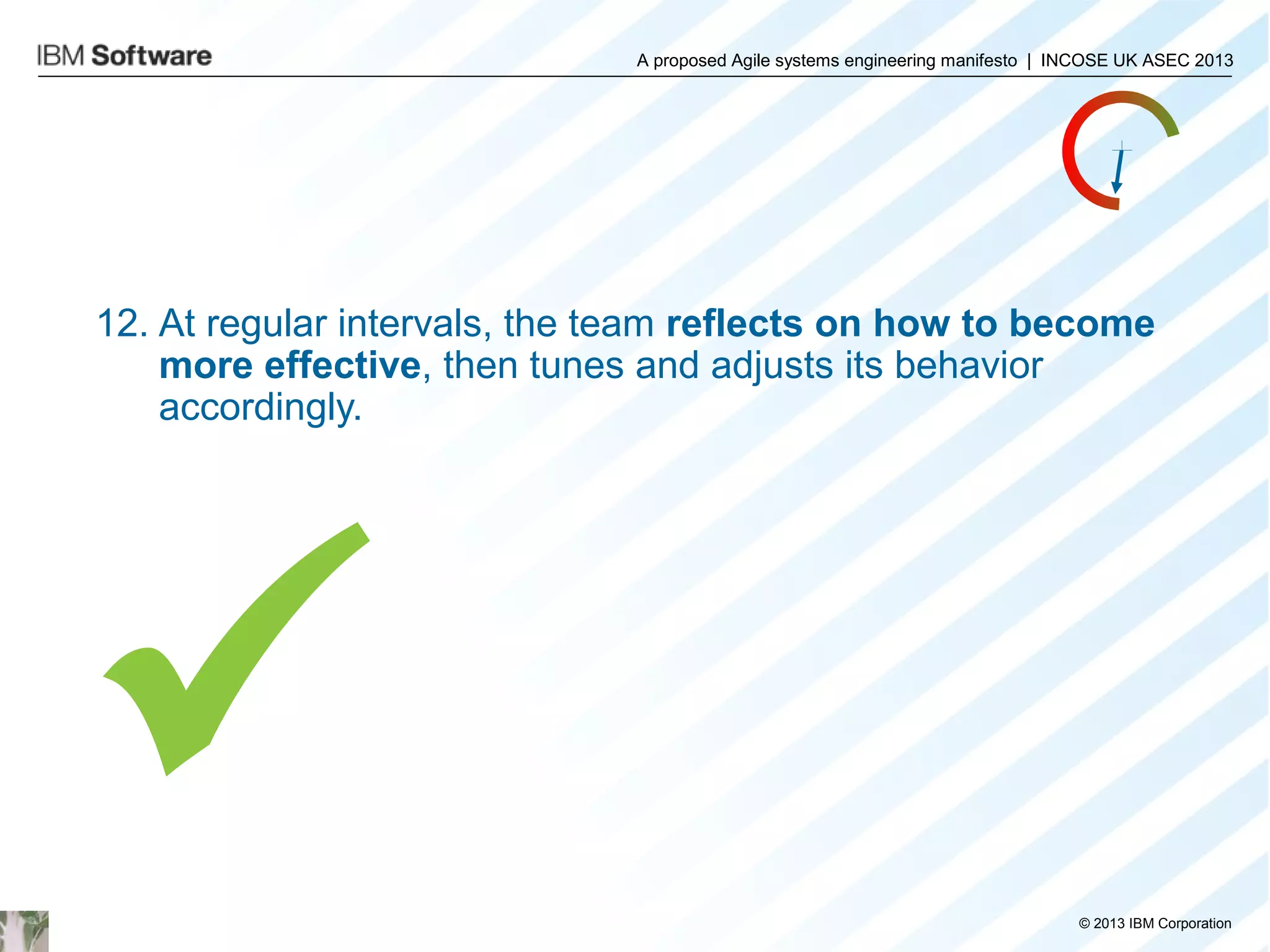 A proposed Agile systems engineering manifesto | INCOSE UK ASEC 2013

12. At regular intervals, the team reflects on how to become
more effective, then tunes and adjusts its behavior
accordingly.


© 2013 IBM Corporation

 