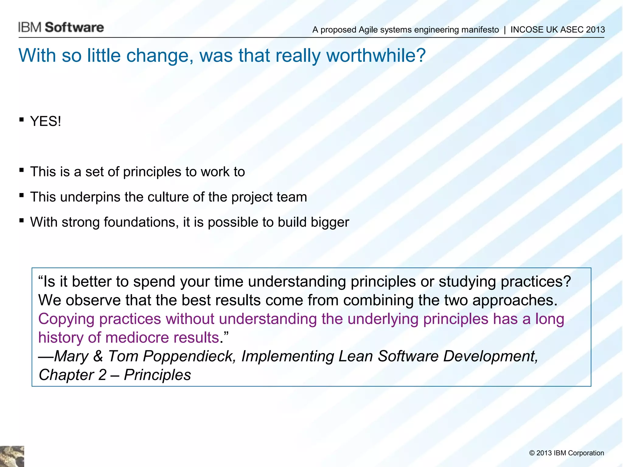 A proposed Agile systems engineering manifesto | INCOSE UK ASEC 2013

With so little change, was that really worthwhile?

 YES!

 This is a set of principles to work to
 This underpins the culture of the project team
 With strong foundations, it is possible to build bigger

“Is it better to spend your time understanding principles or studying practices?
We observe that the best results come from combining the two approaches.
Copying practices without understanding the underlying principles has a long
history of mediocre results.”
—Mary & Tom Poppendieck, Implementing Lean Software Development,
Chapter 2 – Principles

© 2013 IBM Corporation

 