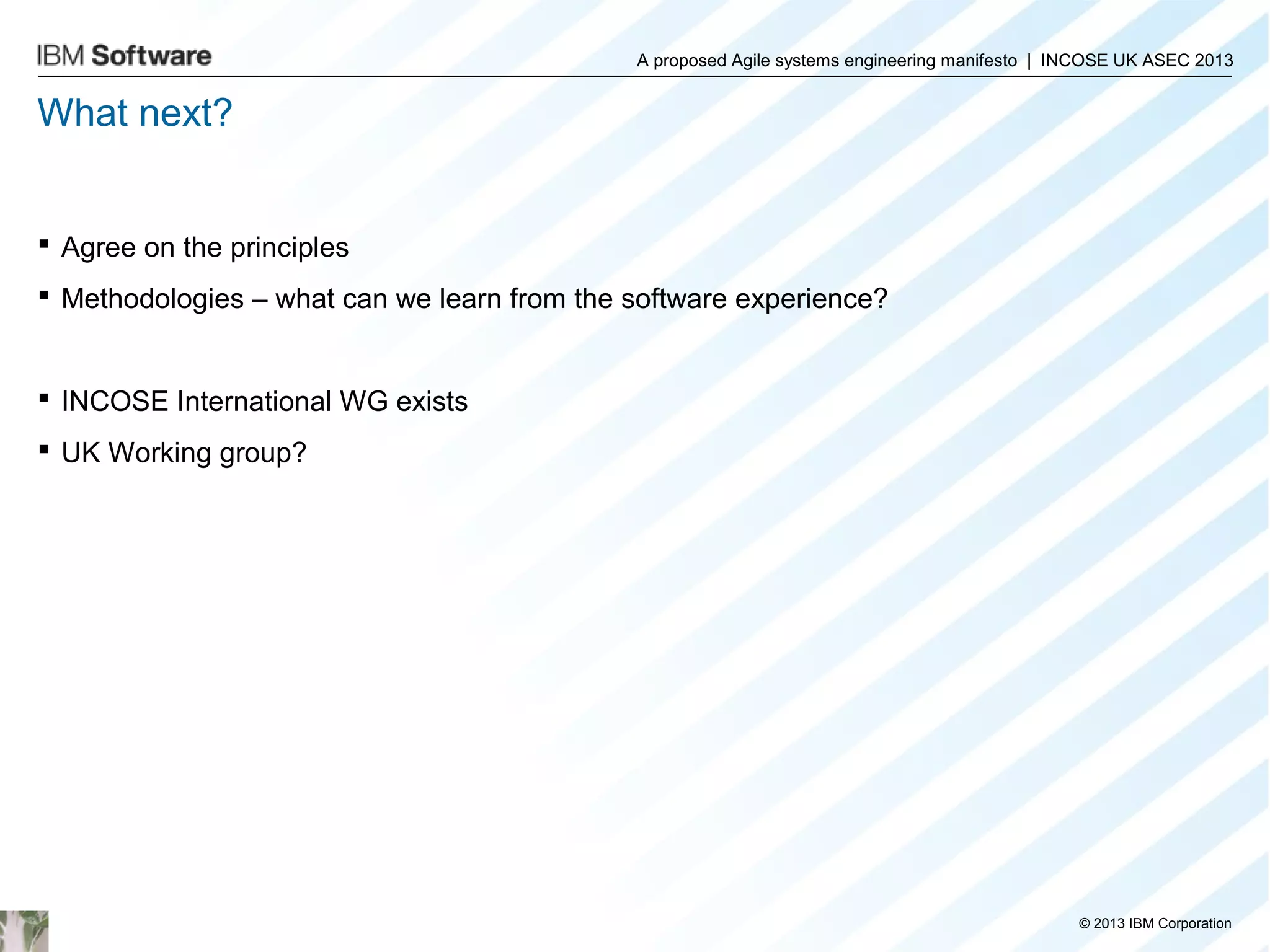 A proposed Agile systems engineering manifesto | INCOSE UK ASEC 2013

What next?

 Agree on the principles
 Methodologies – what can we learn from the software experience?

 INCOSE International WG exists
 UK Working group?

© 2013 IBM Corporation

 