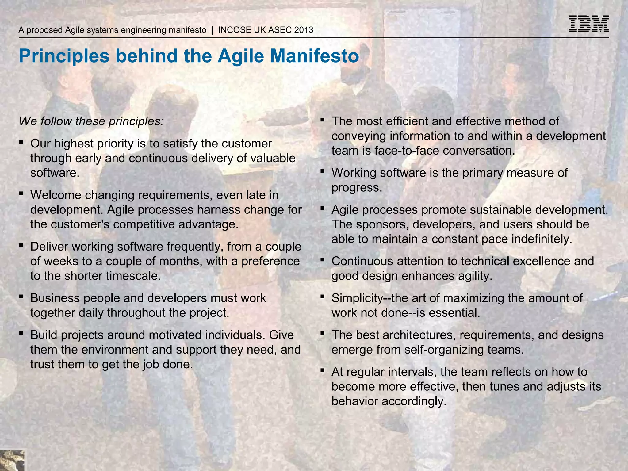 A proposed Agile systems engineering manifesto | INCOSE UK ASEC 2013 A proposed Agile systems engineering manifesto | INCOSE UK ASEC 2013

Principles behind the Agile Manifesto
We follow these principles:
 Our highest priority is to satisfy the customer
through early and continuous delivery of valuable
software.
 Welcome changing requirements, even late in
development. Agile processes harness change for
the customer's competitive advantage.
 Deliver working software frequently, from a couple
of weeks to a couple of months, with a preference
to the shorter timescale.

 The most efficient and effective method of
conveying information to and within a development
team is face-to-face conversation.
 Working software is the primary measure of
progress.
 Agile processes promote sustainable development.
The sponsors, developers, and users should be
able to maintain a constant pace indefinitely.
 Continuous attention to technical excellence and
good design enhances agility.

 Business people and developers must work
together daily throughout the project.

 Simplicity--the art of maximizing the amount of
work not done--is essential.

 Build projects around motivated individuals. Give
them the environment and support they need, and
trust them to get the job done.

 The best architectures, requirements, and designs
emerge from self-organizing teams.
 At regular intervals, the team reflects on how to
become more effective, then tunes and adjusts its
behavior accordingly.

© 2013 IBM Corporation

 