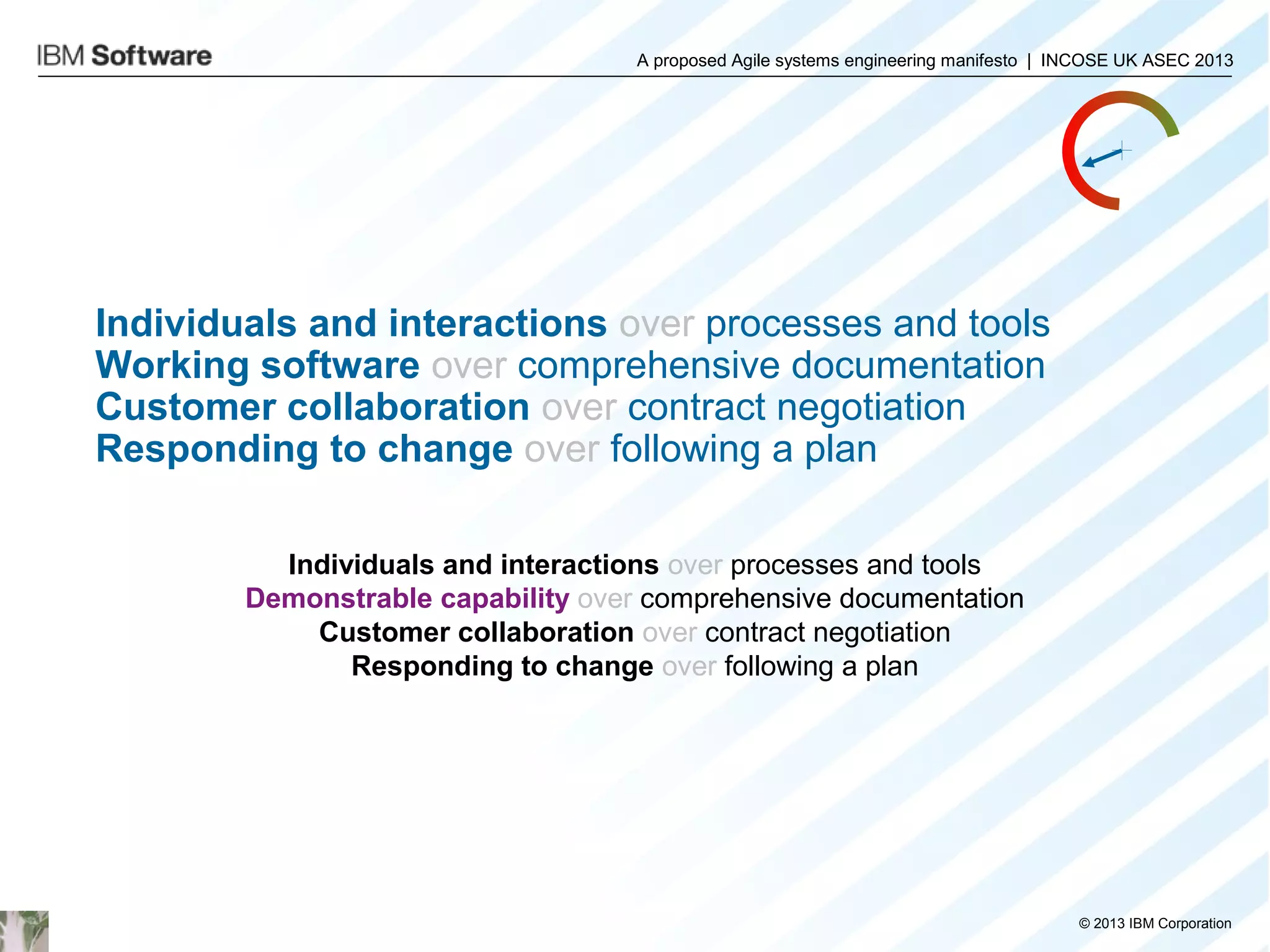 A proposed Agile systems engineering manifesto | INCOSE UK ASEC 2013

Individuals and interactions over processes and tools
Working software over comprehensive documentation
Customer collaboration over contract negotiation
Responding to change over following a plan
Individuals and interactions over processes and tools
Demonstrable capability over comprehensive documentation
Customer collaboration over contract negotiation
Responding to change over following a plan

© 2013 IBM Corporation

 