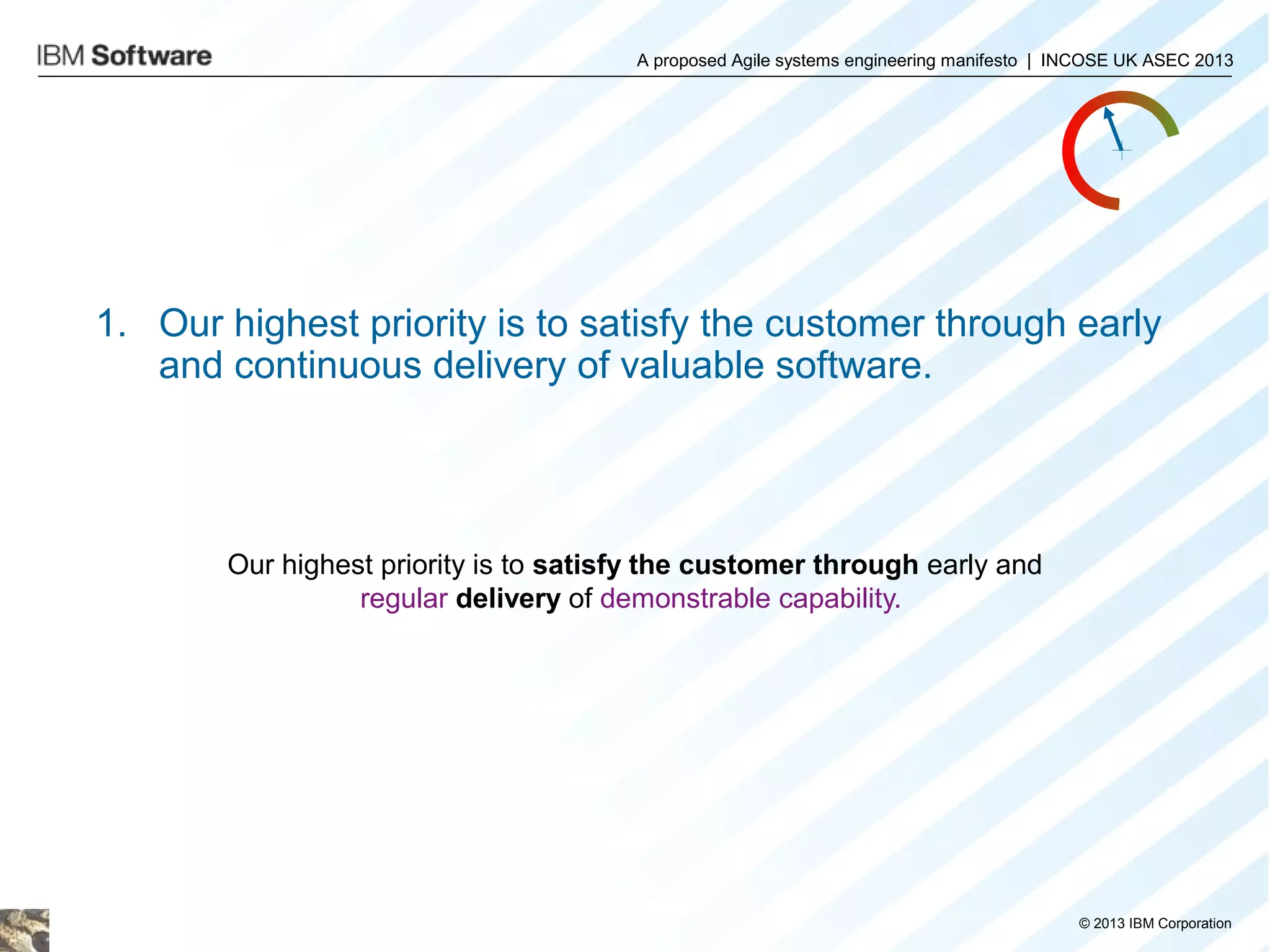 A proposed Agile systems engineering manifesto | INCOSE UK ASEC 2013

1. Our highest priority is to satisfy the customer through early
and continuous delivery of valuable software.

Our highest priority is to satisfy the customer through early and
regular delivery of demonstrable capability.

© 2013 IBM Corporation

 