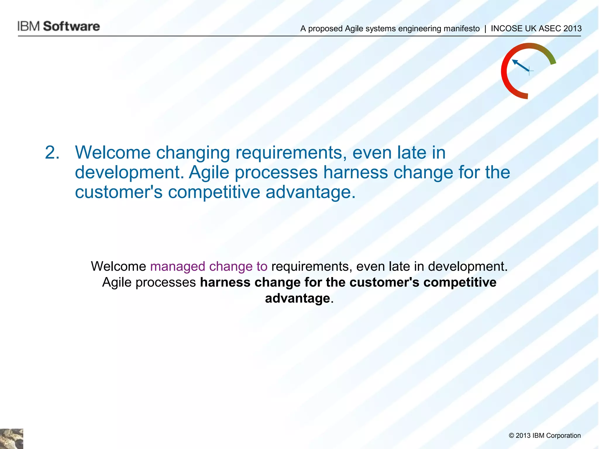 A proposed Agile systems engineering manifesto | INCOSE UK ASEC 2013

2. Welcome changing requirements, even late in
development. Agile processes harness change for the
customer's competitive advantage.

Welcome managed change to requirements, even late in development.
Agile processes harness change for the customer's competitive
advantage.

© 2013 IBM Corporation

 