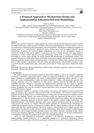 Innovative Systems Design and Engineering www.iiste.org
ISSN 2222-1727 (Paper) ISSN 2222-2871 (Online)
Vol.4, No.10, 2013
12
A Proposed Approach to Mechatronics Design and
Implementation Education-Oriented Methodology
Farhan A. Salem
Alpha center for Engineering Studies and Technology Researches, Amman, Jordan.
Mechatronics program, Department of Mechanical Engineering, Faculty of Engineering, Taif University,
888, Taif, Saudi Arabia.
Email: salem_farh@yahoo.com
Ahmad A. Mahfouz
Department of Automatic and Mechatronics Systems, Vladimir State University, Vladimir, RF
Alpha center for Engineering Studies and Technology Researches, Amman, Jordan. Email:
ahmad_atallah@yahoo.com
Abstract
Mechatronics engineer is expected to design engineering systems with synergy and integration toward constrains
like higher performance, speed, precision, efficiency, lower costs and functionality. The key element in success
of a mechatronics engineering education-program, and correspondingly, Mechatronics engineering graduates, is
directly related to a well-structured mechatronic system design course and the applied structural design
methodology. Guidelines for structural design methodology and tools for the development process of
mechatronic products, that can be applied in educational process is highly required. This paper proposes
mechatronics systems design education-oriented methodology, which aims to integrate multidisciplinary
knowledge, in various stages through the design process and development of mechatronics product. The
proposed mechatronics design methodology is described, discussed and applied with the help of example student
final year graduation project; design and implementation of mechatronics mobile robotic guidance system in the
from of smart wheelchair- Mechatronics Motawif, to help and support people with disabilities and special needs
to perform specific predetermined tasks, particularly, performing Al Omrah and motion around holy Kaba,
Makka.
Keywords: Mechatronics, Design methodology, Parallel design, Synergistic integration, Modeling/ Simulation,
Prototyping, Mobile robot, Motawif
1. Introduction
The modern advances in information technology and decision making, as well as the synergetic integration
of different fundamental engineering domains caused the engineering problems to get harder, broader, and
deeper. Problems are multidisciplinary and require a multidisciplinary engineering systems approach to solve
them, such modern multidisciplinary systems are called mechatronics systems, correspondingly, engineers face
daunting challenges, and to be competitive, in labor market, engineers must provide high value by being
immediate, innovative, integrative, conceptual, and multidisciplinary, engineers must have depth in a specific
engineering discipline, as well as multidisciplinary engineering breadth, with a balance between theory and
practice, in addition, they must have breadth in business and human values, an engineer with such qualifications
is called Mechatronics engineer.
Mechatronics engineer is expected to design products with synergy and integration toward constrains like
higher performance, speed, precision, efficiency, lower costs and functionality, and in order to evaluate concepts
generated during the design process, without building and testing each one, the mechatronics engineer must be
skilled in the modeling, analysis, and control of dynamic systems and understand the key issues in hardware
implementation [1]. The key element in success of a mechatronics engineering program, and correspondingly
Mechatronics engineering graduates, is directly related to the applied structural design methodology, and
engineering educators face daunting challenges, where due to different disciplines involved, the mechatronics
design process may become very complex, therefore specific guidelines for structural design methodology and
tools for the development process of mechatronic products, that can support students in solving mechatronics
design tasks with their specific properties and can be applied in educational process is highly required. This
paper proposes mechatronics design education-oriented methodology, which aims to integrate multidisciplinary
knowledge, in various stages including; pre-study process and problem statement, conceptual design, optimal
selection and synergistic integration, modeling, simulation, prototyping, analysis and physical implementations
in development of mechatronics product and to fulfill above desired requirements.
There are many definitions of mechatronics, regardless of the definition, Mechatronics is defined as
multidisciplinary concept (Figure1(a), it is synergistic integration of mechanical engineering, electric
engineering, electronic systems, information technology, intelligent control system, and computer hardware and
 