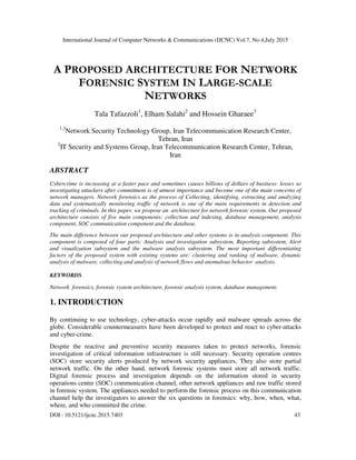 International Journal of Computer Networks & Communications (IJCNC) Vol.7, No.4,July 2015
DOI : 10.5121/ijcnc.2015.7403 43
A PROPOSED ARCHITECTURE FOR NETWORK
FORENSIC SYSTEM IN LARGE-SCALE
NETWORKS
Tala Tafazzoli1
, Elham Salahi2
and Hossein Gharaee3
1,3
Network Security Technology Group, Iran Telecommunication Research Center,
Tehran, Iran
2
IT Security and Systems Group, Iran Telecommunication Research Center, Tehran,
Iran
ABSTRACT
Cybercrime is increasing at a faster pace and sometimes causes billions of dollars of business- losses so
investigating attackers after commitment is of utmost importance and become one of the main concerns of
network managers. Network forensics as the process of Collecting, identifying, extracting and analyzing
data and systematically monitoring traffic of network is one of the main requirements in detection and
tracking of criminals. In this paper, we propose an architecture for network forensic system. Our proposed
architecture consists of five main components: collection and indexing, database management, analysis
component, SOC communication component and the database.
The main difference between our proposed architecture and other systems is in analysis component. This
component is composed of four parts: Analysis and investigation subsystem, Reporting subsystem, Alert
and visualization subsystem and the malware analysis subsystem. The most important differentiating
factors of the proposed system with existing systems are: clustering and ranking of malware, dynamic
analysis of malware, collecting and analysis of network flows and anomalous behavior analysis.
KEYWORDS
Network forensics, forensic system architecture, forensic analysis system, database management.
1. INTRODUCTION
By continuing to use technology, cyber-attacks occur rapidly and malware spreads across the
globe. Considerable countermeasures have been developed to protect and react to cyber-attacks
and cyber-crime.
Despite the reactive and preventive security measures taken to protect networks, forensic
investigation of critical information infrastructure is still necessary. Security operation centres
(SOC) store security alerts produced by network security appliances. They also store partial
network traffic. On the other hand, network forensic systems must store all network traffic.
Digital forensic process and investigation depends on the information stored in security
operations centre (SOC) communication channel, other network appliances and raw traffic stored
in forensic system. The appliances needed to perform the forensic process on this communication
channel help the investigators to answer the six questions in forensics: why, how, when, what,
where, and who committed the crime.
 