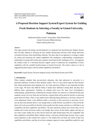 Industrial Engineering Letters                                                              www.iiste.org
ISSN 2224-6096 (Print) ISSN 2225-0581(Online)
Vol 1, No.4, 2011


  A Proposed Decision Support System/Expert System for Guiding
       Fresh Students in Selecting a Faculty in Gomal University,
                                                 Pakistan
                     Muhammad Zaheer Aslam*, Nasimullah, Abdur Rashid Khan
                              Gomal University DlKhan.Pakistan
                             *zaheer.aslam@yahoo.com

Abstract
This paper presents the design and development of a proposed rule based Decision Support System
that will help students in selecting the best suitable faculty/major decision while taking admission
in Gomal University, Dera Ismail Khan, Pakistan. The basic idea of our approach is to design a model
for testing and measuring the student capabilities like intelligence, understanding, comprehension,
mathematical concepts plus his/her past academic record plus his/her intelligence level , and applying
the module results to a rule-based decision support system to determine the compatibility of those
capabilities with the available faculties/majors in Gomal University. The result is shown as a list of
suggested faculties/majors with the student capabilities and abilities.

Keywords: Expert System, Decision Support System, Rule-Based System and CLIPS.

1. Introduction
When students complete their pre-university education, they take admission in university in a
particular field/area of study for their bachelor studies. This is a very critical stage for them because
their whole professional career depends on it. So a best selection of Major is very important for them
at this stage. We know that different fields of studies have difference among them and they have
different basic requirements. Similarly all students don’t have the same level of intelligence,
understanding, comprehension, mathematical concepts, his/her own interest in a field and his/her past
academic record. So every field cant suit him/her, a special field will be good for him/her in achieving
good results for future. There is also another factor affecting taking admission is, the basic criterion of
every department which is also different within a university or from university to university. So we
can say that only personal desire is not enough alone to make him/her successful in it and not his/her
desire will work successfully for him/her. Some people lose their money and time in a field that is not
compatible with their capabilities and abilities. The past statistical evidence have shown that a lot of
students fail in their university studies even though, they receive all the family support and they are
not weak in their studies but as they did not chose the right faculty/major that was compatible with
their capabilities and abilities Many students choose a university faculty/major because it has a good
social reputation or their friends have chosen it. The student does not know the extent of their real
capabilities and abilities, and they do not have adequate capacity to learn capabilities needed for each

                                                    33
 