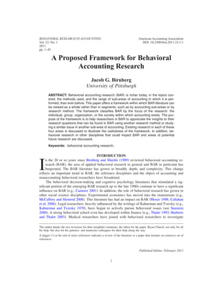 BEHAVIORAL RESEARCH IN ACCOUNTING
Vol. 23, No. 1
2011
pp. 1–43

American Accounting Association
DOI: 10.2308/bria.2011.23.1.1

A Proposed Framework for Behavioral
Accounting Research
Jacob G. Birnberg
University of Pittsburgh
ABSTRACT: Behavioral accounting research ͑BAR͒ is richer today, in the topics covered, the methods used, and the range of sub-areas of accounting in which it is performed, than ever before. This paper offers a framework within which BAR literature can
be viewed as a whole rather than in segments, such as by accounting sub-areas or by
research method. The framework classiﬁes BAR by the focus of the research: the
individual, group, organization, or the society within which accounting exists. The purpose of the framework is to help researchers in BAR to appreciate the insights to their
research questions that can be found in BAR using another research method or studying a similar issue in another sub-area of accounting. Existing research in each of these
four areas is discussed to illustrate the usefulness of the framework. In addition, behavioral research in other disciplines that could impact BAR and areas of potential
future research are discussed.
Keywords: behavioral accounting research.

INTRODUCTION
n the 20 or so years since Birnberg and Shields ͑1989͒ reviewed behavioral accounting research ͑BAR͒, the area of applied behavioral research in general and BAR in particular has
burgeoned. The BAR literature has grown in breadth, depth, and complexity. This change
reﬂects an important trend in BAR: the reference disciplines and the object of accounting and
nonaccounting behavioral researchers have broadened.
The behavioral decision-making and cognitive psychology literatures that stimulated a signiﬁcant portion of the emerging BAR research up to the late 1980s continue to have a signiﬁcant
inﬂuence on BAR ͑e.g., Camerer 2001͒. In addition, the role of behavioral research has grown in
other social science disciplines. Experimental economics has moved into the mainstream ͑e.g.,
McCaffery and Slemrod 2006͒. This literature has had an impact on BAR ͑Moser 1998; Callahan
et al. 2006͒. Legal researchers, heavily inﬂuenced by the writings of Kahneman and Tversky ͑e.g.,
Kahneman and Tversky 1979͒, have begun to actively pursue behavioral issues ͑see Sunstein
2000͒. A strong behavioral school even has developed within ﬁnance ͑e.g., Thaler 1993; Barberis
and Thaler 2003͒. Medical researchers have joined with behavioral researchers to investigate

I

The author thanks the two reviewers for their insightful comments, the editor for the paper, Bryan Church, not only for all
his help, but also for his patience, and numerous colleagues for their help along the way.
A dagger ͑†͒ at the end of select references indicates a review of the literature or a paper that includes an extensive set of
references.

Published Online: February 2011
1

 