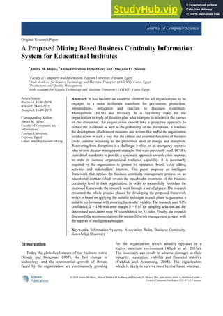 © 2019 Amira M. Idrees, Ahmed Ibrahim El Seddawy and Mayada EL Moaaz. This open access article is distributed under a
Creative Commons Attribution (CC-BY) 3.0 license.
Journal of Computer Science
Original Research Paper
A Proposed Mining Based Business Continuity Information
System for Educational Institutes
1
Amira M. Idrees, 2
Ahmed Ibrahim El Seddawy and 3
Mayada EL Moaaz
1
Faculty of Computers and Information, Fayoum University, Fayoum, Egypt
2
Arab Academy for Science Technology and Maritime Transport (AASTMT), Cairo, Egypt
3
Productions and Quality Management,
Arab Academy for Science Technology and Maritime Transport (AASTMT), Cairo, Egypt
Article history
Received: 31-05-2019
Revised: 24-07-2019
Accepted: 16-08-2019
Corresponding Author:
Amira M. Idrees
Faculty of Computers and
Information,
Fayoum University,
Fayoum, Egypt
Email: ami04@fayoum.edu.eg
Abstract: It has become an essential element for all organizations to be
engaged in a more deliberate transform for prevention, protection,
preparedness, mitigation and reaction to Business Continuity
Management (BCM) and recovery. It is becoming risky for the
organization to reply of disaster plan which targets to minimize the causes
of the disruption. An organization should take a proactive approach to
reduce the likelihood as well as the probability of the disruptions. It involves
the development of advanced measures and actions that enable the organization
to take action in such a way that the critical and essential functions of business
could continue according to the predefined level of change and disruption.
Recovering from disruptions is a challenge; it relies on an emergency response
plan or uses disaster management strategies that were previously used. BCM is
considered mandatory to provide a systematic approach towards crisis response
in order to increase organizational resilience capability. It is necessarily
required by the organization to protect its reputation, brand, value adding
activities and stakeholders’ interests. This paper proposes an intelligent
framework that applies the business continuity management process on an
educational institute which reveals the stakeholder awareness of the business
continuity level in their organization. In order to successfully formulate the
proposed framework, the research went through a set of phases. The research
presented the whole process phases for developing the proposed framework
which is based on applying the suitable technique in each phase to guarantee a
suitable performance with ensuring the results’ validity. The research used 93%
confidence, Z = 1.98 with error margin E = 0.03 for sampling selection and the
determined association were 94% confidence for 93 rules. Finally, the research
discussed the recommendations for successful crisis management process with
the support of intelligent techniques.
Keywords: Information Systems, Association Rules, Business Continuity,
Knowledge Discovery
Introduction
Today the globalized nature of the business world
(Khedr and Borgman, 2007), the fast change in
technology and the exponential growth of threats
faced by the organization are continuously growing
for the organization which actually operates in a
highly uncertain environment (Khedr et al., 2015c).
The insecurity can result in adverse damages to their
integrity, reputation, viability and financial stability
(Caddick and Armstrong, 2008). The organization
which is likely to survive must be risk based oriented.
 