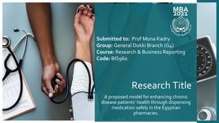 Research Title
A proposed model for enhancing chronic
disease patients’ health through dispensing
medication safely in the Egyptian
pharmacies.
MBA
2021
Submitted to: Prof Mona Kadry
Group: General Dokki Branch (G4)
Course: Research & Business Reporting
Code: BIS960
 