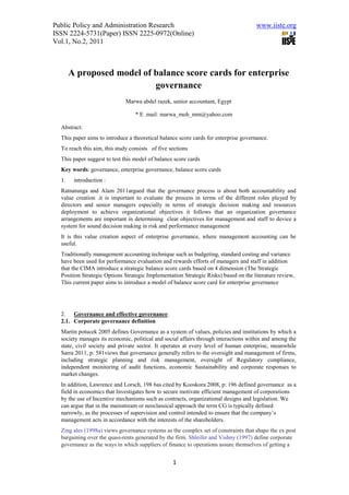 Public Policy and Administration Research                                            www.iiste.org
ISSN 2224-5731(Paper) ISSN 2225-0972(Online)
Vol.1, No.2, 2011



       A proposed model of balance score cards for enterprise
                           governance
                              Marwa abdel razek, senior accountant, Egypt

                                  * E .mail: marwa_moh_mm@yahoo.com

  Abstract:
  This paper aims to introduce a theoretical balance score cards for enterprise governance.
  To reach this aim, this study consists of five sections
  This paper suggest to test this model of balance score cards
  Key words: governance, enterprise governance, balance score cards
  1.    introduction :
  Ratnatunga and Alam 2011argued that the governance process is about both accountability and
  value creation .it is important to evaluate the process in terms of the different roles played by
  directors and senior managers especially in terms of strategic decision making and resources
  deployment to achieve organizational objectives it follows that an organization governance
  arrangements are important in determining clear objectives for management and staff to device a
  system for sound decision making in risk and performance management
  It is this value creation aspect of enterprise governance, where management accounting can be
  useful.
  Traditionally management accounting technique such as budgeting, standard costing and variance
  have been used for performance evaluation and rewards efforts of managers and staff in addition
  that the CIMA introduce a strategic balance score cards based on 4 dimension (The Strategic
  Position Strategic Options Strategic Implementation Strategic Risks) based on the literature review,
  This current paper aims to introduce a model of balance score card for enterprise governance




  2. Governance and effective governance:
  2.1. Corporate governance definition
  Martin potucek 2005 defines Governance as a system of values, policies and institutions by which a
  society manages its economic, political and social affairs through interactions within and among the
  state, civil society and private sector. It operates at every level of human enterprise, meanwhile
  Sarra 2011, p: 581views that governance generally refers to the oversight and management of firms,
  including strategic planning and risk management, oversight of Regulatory compliance,
  independent monitoring of audit functions, economic Sustainability and corporate responses to
  market changes.
  In addition, Lawrence and Lorsch, 198 6as cited by Kooskora 2008, p: 196 defined governance as a
  field in economics that Investigates how to secure motivate efficient management of corporations
  by the use of Incentive mechanisms such as contracts, organizational designs and legislation. We
  can argue that in the mainstream or neoclassical approach the term CG is typically defined
  narrowly, as the processes of supervision and control intended to ensure that the company’s
  management acts in accordance with the interests of the shareholders.
  Zing ales (1998a) views governance systems as the complex set of constraints that shape the ex post
  bargaining over the quasi-rents generated by the firm. Shleifer and Vishny (1997) define corporate
  governance as the ways in which suppliers of finance to operations assure themselves of getting a


                                                  1
 