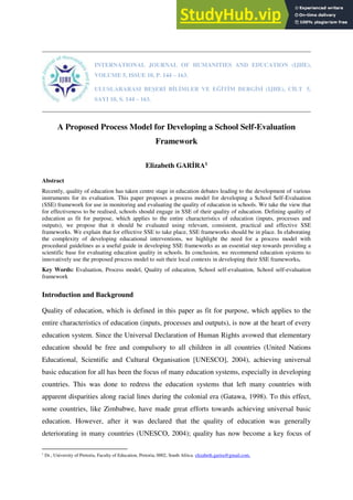 INTERNATIONAL JOURNAL OF HUMANITIES AND EDUCATION (IJHE),
VOLUME 5, ISSUE 10, P. 144 – 163.
ULUSLARARASI BEŞERİ BİLİMLER VE EĞİTİM DERGİSİ (IJHE), CİLT 5,
SAYI 10, S. 144 – 163.
A Proposed Process Model for Developing a School Self-Evaluation
Framework
Elizabeth GARİRA1
Abstract
Recently, quality of education has taken centre stage in education debates leading to the development of various
instruments for its evaluation. This paper proposes a process model for developing a School Self-Evaluation
(SSE) framework for use in monitoring and evaluating the quality of education in schools. We take the view that
for effectiveness to be realised, schools should engage in SSE of their quality of education. Defining quality of
education as fit for purpose, which applies to the entire characteristics of education (inputs, processes and
outputs), we propose that it should be evaluated using relevant, consistent, practical and effective SSE
frameworks. We explain that for effective SSE to take place, SSE frameworks should be in place. In elaborating
the complexity of developing educational interventions, we highlight the need for a process model with
procedural guidelines as a useful guide in developing SSE frameworks as an essential step towards providing a
scientific base for evaluating education quality in schools. In conclusion, we recommend education systems to
innovatively use the proposed process model to suit their local contexts in developing their SSE frameworks.
Key Words: Evaluation, Process model, Quality of education, School self-evaluation, School self-evaluation
framework
Introduction and Background
Quality of education, which is defined in this paper as fit for purpose, which applies to the
entire characteristics of education (inputs, processes and outputs), is now at the heart of every
education system. Since the Universal Declaration of Human Rights avowed that elementary
education should be free and compulsory to all children in all countries (United Nations
Educational, Scientific and Cultural Organisation [UNESCO], 2004), achieving universal
basic education for all has been the focus of many education systems, especially in developing
countries. This was done to redress the education systems that left many countries with
apparent disparities along racial lines during the colonial era (Gatawa, 1998). To this effect,
some countries, like Zimbabwe, have made great efforts towards achieving universal basic
education. However, after it was declared that the quality of education was generally
deteriorating in many countries (UNESCO, 2004); quality has now become a key focus of
1
Dr., University of Pretoria, Faculty of Education, Pretoria, 0002, South Africa. elizabeth.garira@gmail.com.
 