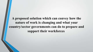A proposed solution which can convey how the
nature of work is changing and what your
country/sector governments can do to prepare and
support their workforces
 