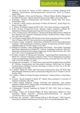 - -
20
3. Philip J. and Nesser II, “Survey of IPV4 Addresses in Currently Deployed IETF
standards”, Internet-drafts, draft-ietf-ngtrans-ipv4 survey-01.text, Work on Progress,
August 2001.
4. S.Choi, R.Mukhtar, J.Choi, and M.Zukerman, “Efficient Marcro Mobility Management
for GPRS IP Networks”, Optical Internet Research Center (OIRC), Korea, May 2002.
5. W.Stallings, “Wireless Communications and Networks”, Prentice Hall, New Jersey,
United States, 2002.
6. T. Janevski, “Traffic Analysis and Design of Wirless IP Netowrks”, Artech House Inc.,
Boston, London, 2003.
7. C. Perkins, “IP Mobility Support for IPV4”, RFC 3344, Work on Progress, August 2002.
8. W.Wu, W.Chen, F.Young and H.Liao, “Dynamic Address Allocation in Mobile IP”,
Department of Electrical Engineerng ,Feng Chia University ,November,11999.
9. C.Wu, A.Cheng, S.Lee, J.Ho and D.Lee, “Bi-directional Route Optimization in Mobile IP
Over Wireless LAN”, Institute of Information Science, Academia Sinica, Taiper, Taiwan,
Vol. 2,PP.1168-1172,2002.
10. “An Efficient, Global Mobile IPV4 Routing Frame Work using Internet Service provider,
Point of Presence ISP PoP”, http:networks.ecse.rpi.edu/papers/mip.pdf.
11. C.Kumar, N.Tyagi , Tripathi R., "Performance of Mobile IP with new Route Optimization
Technique", IEEE International Conference, Institute of Engineering and Rural Technol,
Allahadad, India, PP. 522-526, January 23-25, 2005.
12. D.Badami, N.Thanthry, T.Best, R.Bhagavathula and R.Pendse., "Port Address Translation
based Route Optimization For Mobile IP", Vehicular Technology Conference, IEEE 60th
,
Department of Electrical and Computer Engineering, Wichita State University, KS, USA,
Vol. 5, PP. 3110-3114, September 26-29, 2004.
13. R.Vadali, L.Jianhui, W.Yiqiong and C.Guohong , "Agent based Route Optimization For
Mobile IP", Vehicular Technology Conference, IEEE VTS 54th
,Department of Computer
Science and Engineering, Pennsylvania State University, University Park, PA ,USA ,Vol.
4, PP. 2731-2735, October 7-11, 2001.
14. G.Qiang and A.Acampora , "A Virtual Home Agent based Route Optimization for Mobile
IP", Wireless Communication and Networking Conference, IEEE,Center for Wireless
Communications ,California University ,San Diego, La Jolla, Ca, USA, Vol. 2, PP. 592-
596, September 23-28, 2000.
15. C. Perkins “Mobile IP”, IEEE, 50th Anniversary Communicative Issue, PP. 66-82. May
2002.[Originally Published in IEEE Communication Magazine,Vol 35 ,Number 5 ,PP. 84-
98, May 1997].
16.C. Perkins, “Mobile IP: Design Principles and Practices”, Addison-Wesley, United States,
1998.
17. B.Ayani, “Smooth Handoff in Mobile IP”, Master Thesis presented to University of
California in Berkeley, May 2005.
18. T.Hille, J.Kempt, P.Mccann, A.Singh, H.Soliman, and S.thalanany, “Low Latency
Handoffs in Mobile IPV4”, Internet-drafts, ietf-mobileip-low laterncy-handoffs-v4-05. txt,
Work on Progress, December 2003.
19. G.Montenegro, “Reverse Tunneleng for Mobile IP", RFC 3024, Work on Progress,
January 2001.
20.Y.Takagi ,T.Ihara and H.Obnishi,"Mobile IP Route Optimization Method for Next
Generation Mobile Networks", Electonics-and-Communications in Japan,Part
1,Vol.86,No.2 ,PP.31-41, February 2003.
21.M.Caesar and J.Rexford , ,"BGP Routing Policies in ISP Networks " IEEE Network,
University of California and Princeton University ,PP.5-11,November/December 2005.
 