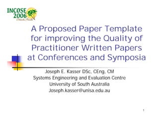 A Proposed Paper Template
 for improving the Quality of
 Practitioner Written Papers
at Conferences and Symposia
      Joseph E. Kasser DSc, CEng, CM
 Systems Engineering and Evaluation Centre
        University of South Australia
        Joseph.kasser@unisa.edu.au


                                             1
 