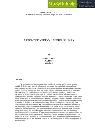 MAPUA UNIVERSITY
School of Architecture, Industrial Design, and Built Environment
A PROPOSED VERTICAL MEMORIAL PARK
BY
FONG, ALAN S.
2012150318
6/12/2019
ABSTRACT:
The increasing rise in people migrating to cities all over the world, paired with the
quickly depleting open space in urban areas, has caused the gradual alienation of burial
developments such as cemeteries, memorial parks, and columbaria. The Philippines, with rich
cultural practices surrounding death and burial, features the densest metropolis in the world,
Metro Manila. The rapid urban sprawl and the developmental obstacles caused by the
exceeding of the region’s carrying capacity continue to constrain the urban environment,
hindering many solutions from being effective. Meanwhile, with over ten-million people living
in the metro, death in the city has quickly become a burden to families, with what usually is a
week-long string of rituals, ceremony, and burial, becoming a massive unforeseen expense that
costs a lot, is difficult to do, and spans over long distances through the crowded city. New
developments have sought to the sky, building vertically in burial developments, but without
including many of the features and spaces that are crucial and distinct to local burial culture.
The study aims to formulate a new building typology, the vertical memorial park, including
many of the things that make Philippine burial developments significant, and combining
multiple different key features in an appropriate and innovative manner that both addresses the
local culture and effectively eases many urban development issues regarding the matter. The
study will be rooted in studies of local developments, with integrations of relevant proposals
from around the world, and will seek to serve as a pioneering basis for future developments of
similar nature.
 