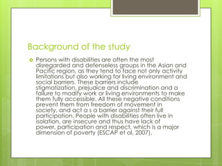 Background of the study


Persons with disabilities are often the most
disregarded and defenseless groups in the Asian and
Pacific region, as they tend to face not only activity
limitations but also working for living environment and
social barriers. These barriers include
stigmatization, prejudice and discrimination and a
failure to modify work or living environments to make
them fully accessible. All these negative conditions
prevent them from freedom of movement in
society, and act a s a barrier against their full
participation. People with disabilities often live in
isolation, are insecure and thus have lack of
power, participation and respect, which is a major
dimension of poverty (ESCAP et al, 2007).

 