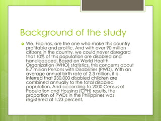 Background of the study


We, Filipinos, are the one who make this country
profitable and prolific. And with over 90 million
citizens in the country, we could never disregard
that 10% of this population are disabled and
handicapped. Based on World Health
Organization (WHO) statistics, this concerns about
8.7 million Persons with Disabilities (PWD). With an
average annual birth rate of 2.3 million, it is
inferred that 230,000 disabled children are
combined annually to the total disabled
population. And according to 2000 Census of
Population and Housing (CPH) results, the
proportion of PWDs in the Philippines was
registered at 1.23 percent.

 