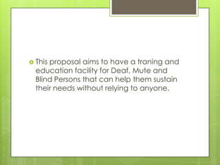 This

proposal aims to have a traning and
education facility for Deaf, Mute and
Blind Persons that can help them sustain
their needs without relying to anyone.

 
