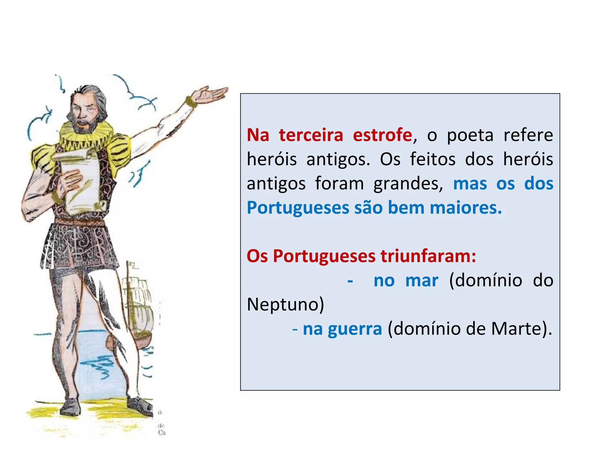 Na terceira estrofe, o poeta refere
heróis antigos. Os feitos dos heróis
antigos foram grandes, mas os dos
Portugueses são bem maiores.
Os Portugueses triunfaram:
- no mar (domínio do
Neptuno)
- na guerra (domínio de Marte).

 