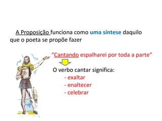 A Proposição funciona como uma síntese daquilo
que o poeta se propõe fazer
“Cantando espalharei por toda a parte”
O verbo cantar significa:
- exaltar
- enaltecer
- celebrar

 