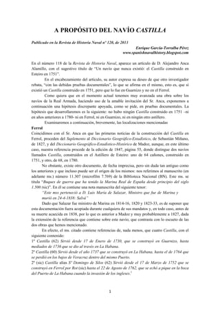 A PROPÓSITO DEL NAVÍO CASTILLA
Publicado en la Revista de Historia Naval nº 120, de 2013
Enrique García-Torralba Pérez
www.spanishnavalhistory.blogspot.com
En el número 118 de la Revista de Historia Naval, aparece un artículo de D. Alejandro Anca
Alamillo, con el sugestivo título de “Un navío que nunca existió: el Castilla construido en
Esteiro en 1751”.
En el encabezamiento del artículo, su autor expresa su deseo de que otro investigador
rebata, “con las debidas pruebas documentales”, lo que se afirma en el mismo, esto es, que sí
existió un Castilla construido en 1751, pero que lo fue en Guarnizo y no en el Ferrol.
Como quiera que en el momento actual tenemos muy avanzada una obra sobre los
navíos de la Real Armada, haciendo uso de la amable invitación del Sr. Anca, exponemos a
continuación una hipótesis discrepante apoyada, como se pide, en pruebas documentales. La
hipótesis que desarrollaremos es la siguiente: no hubo ningún Castilla construido en 1751 –ni
en años anteriores a 1780- ni en Ferrol, ni en Guarnizo, ni en ningún otro astillero.
Examinaremos a continuación, brevemente, las localizaciones mencionadas
Ferrol
Coincidimos con el Sr. Anca en que las primeras noticias de la construcción del Castilla en
Ferrol, proceden del Suplemento al Diccionario Geográfico-Estadístico, de Sebastián Miñano,
de 1827, y del Diccionario Geográfico-Estadístico-Histórico de Madoz, aunque, en este último
caso, nuestra referencia procede de la edición de 1847, página 55, donde distingue dos navíos
llamados Castilla, construidos en el Astillero de Esteiro: uno de 64 cañones, construido en
1751, y otro, de 68, en 1780.
No obstante, existe otro documento, de fecha imprecisa, pero sin duda tan antiguo como
los anteriores y que incluso puede ser el origen de los mismos: nos referimos al manuscrito (en
adelante ms.) número 11.307 (microfilm 7.769) de la Biblioteca Nacional (BN). Este ms. se
titula “Buques de guerra que ha tenido la Marina Real de España desde principio del siglo
1.500 (sic)”. En él se contiene una nota manuscrita del siguiente tenor:
“Este mss perteneció a D. Luis María de Salazar, Ministro que fue de Marina y
murió en 24-4-1838: Salvá”
Dado que Salazar fue ministro de Marina en 1814-16, 1820 y 1823-33, es de suponer que
esta documentación fuera acopiada durante cualquiera de sus mandatos y, en todo caso, antes de
su muerte acaecida en 1838, por lo que es anterior a Madoz y muy probablemente a 1827, dada
la extensión de la referencia que contiene sobre este navío, que contrasta con lo escueto de las
dos obras que hemos mencionado.
En efecto, el ms. citado contiene referencias de, nada menos, que cuatro Castilla, con el
siguiente contenido:
1º Castilla (62) Sirvió desde 17 de Enero de 1730, que se construyó en Guarnizo, hasta
mediados de 1736 que se dio al través en La Habana.
2º Castilla (60) Sirvió desde el año 1737 que se construyó en La Habana, hasta el de 1764 que
se perdió en los bajos de Veracruz dentro del mismo Puerto.
2º (sic) Castilla alias Sº Domingo de Silos (62) Sirvió desde el 17 de Marzo de 1752 que se
construyó en Ferrol por Rot (sic) hasta el 22 de Agosto de 1762, que se echó a pique en la boca
del Puerto de La Habana cuando la invasión de los ingleses.1

1

 