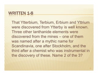 WRITTEN 1-8

 That Ytterbium, Terbium, Erbium and Yttrium
 were discovered from Ytterby is well known.
 Three other lanthanide elements were
 discovered from the mines – one of them
 was named after a mythic name for
 Scandinavia, one after Stockholm, and the
 third after a chemist who was instrumental in
 the discovery of these. Name 2 of the 3?


                                             10
 