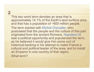 2
    This two word term denotes an area that is
    approximately 14.1% of the Earth’s land surface area,
    and that has a population of ~600 million people.
    The term started with Michel Chevalier, who
    postulated that the people and the culture of this part
    originated from the ancient Romans. Napoleon III
    saw a political opportunity and popularized the term,
    as he believed it would give him some sort of
    historical backing in his attempt to make France a
    cultural and political leader of the area, and to install
    an Emperor in one country of that region.
    What term?

                                                           13
 