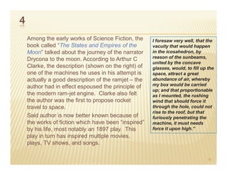 4
    Among the early works of Science Fiction, the     I foresaw very well, that the
    book called “The States and Empires of the        vacuity that would happen
    Moon” talked about the journey of the narrator    in the icosahedron, by
    Drycona to the moon. According to Arthur C        reason of the sunbeams,
                                                      united by the concave
    Clarke, the description (shown on the right) of   glasses, would, to fill up the
    one of the machines he uses in his attempt is     space, attract a great
    actually a good description of the ramjet – the   abundance of air, whereby
    author had in effect espoused the principle of    my box would be carried
                                                      up; and that proportionable
    the modern ram-jet engine. Clarke also felt       as I mounted, the rushing
    the author was the first to propose rocket        wind that should force it
    travel to space.                                  through the hole, could not
                                                      rise to the roof, but that
    Said author is now better known because of        furiously penetrating the
    the works of fiction which have been “inspired”   machine, it must needs
    by his life, most notably an 1897 play. This      force it upon high.”
    play in turn has inspired multiple movies,
    plays, TV shows, and songs.

                                                                                16
 