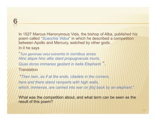 6
    In 1527 Marcus Hieronymous Vida, the bishop of Alba, published his
    poem called “Scacchia Vidus” in which he described a competition
    between Apollo and Mercury, watched by other gods.
    In it he says
    “Tum geminae velut extremis in cornibus arces
    Hinc atque hinc altis stant propugnacula muris,
    Quas dorso immanes gestant in bella Elephanti     “.
    Translation
    "Then twin, as if at the ends, citadels in the corners,
    here and there stand ramparts with high walls,
    which, immense, are carried into war on [its] back by an elephant.".

    What was the competition about, and what term can be seen as the
    result of this poem?

                                                                           18
 